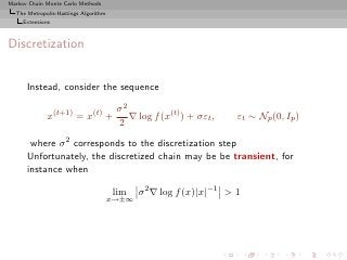 Markov Chain Monte Carlo Methods
  The Metropolis-Hastings Algorithm
     Extensions



Discretization


      Instead, consider the sequence

                                       σ2
              x(t+1) = x(t) +             ∇ log f (x(t) ) + σεt ,   εt ∼ Np (0, Ip )
                                       2
       where σ 2 corresponds to the discretization step
      Unfortunately, the discretized chain may be be transient, for
      instance when

                                      lim    σ 2 ∇ log f (x)|x|−1 > 1
                                      x→±∞
 