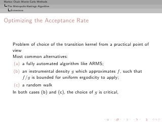 Markov Chain Monte Carlo Methods
  The Metropolis-Hastings Algorithm
     Extensions



Optimizing the Acceptance Rate


      Problem of choice of the transition kernel from a practical point of
      view
      Most common alternatives:
       (a) a fully automated algorithm like ARMS;
       (b) an instrumental density g which approximates f , such that
           f /g is bounded for uniform ergodicity to apply;
       (c) a random walk
      In both cases (b) and (c), the choice of g is critical,
 