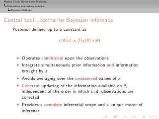 Markov Chain Monte Carlo Methods
  Motivation and leading example
     Bayesian Methods



Central tool...central to Bayesian inference
      Posterior deﬁned up to a constant as

                                   π(θ|x) ∝ f (x|θ) π(θ)


         ◮   Operates conditional upon the observations
         ◮   Integrate simultaneously prior information and information
             brought by x
         ◮   Avoids averaging over the unobserved values of x
         ◮   Coherent updating of the information available on θ,
             independent of the order in which i.i.d. observations are
             collected
         ◮   Provides a complete inferential scope and a unique motor of
             inference
 