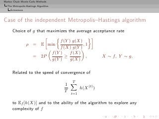 Markov Chain Monte Carlo Methods
  The Metropolis-Hastings Algorithm
     Extensions



Case of the independent Metropolis–Hastings algorithm
      Choice of g that maximizes the average acceptance rate

                                           f (Y ) g(X)
                  ρ = E min                            ,1
                                           f (X) g(Y )
                                      f (Y )    f (X)
                      = 2P                    ≥         ,         X ∼ f, Y ∼ g,
                                      g(Y )      g(X)

      Related to the speed of convergence of
                                                 T
                                            1
                                                      h(X (t) )
                                            T
                                                t=1

      to Ef [h(X)] and to the ability of the algorithm to explore any
      complexity of f
 