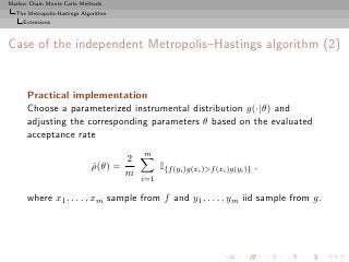 Markov Chain Monte Carlo Methods
  The Metropolis-Hastings Algorithm
     Extensions



Case of the independent Metropolis–Hastings algorithm (2)


      Practical implementation
      Choose a parameterized instrumental distribution g(·|θ) and
      adjusting the corresponding parameters θ based on the evaluated
      acceptance rate
                                          m
                                      2
                             ρ(θ) =
                             ˆ                  I{f (yi )g(xi )>f (xi )g(yi )} ,
                                      m
                                          i=1

      where x1 , . . . , xm sample from f and y1 , . . . , ym iid sample from g.
 