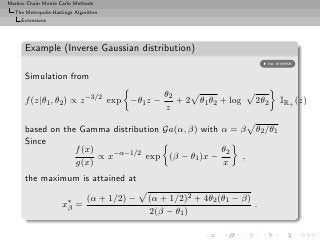 Markov Chain Monte Carlo Methods
  The Metropolis-Hastings Algorithm
     Extensions




      Example (Inverse Gaussian distribution)
                                                                          no inverse

      Simulation from
                                                θ2
      f (z|θ1 , θ2 ) ∝ z −3/2 exp −θ1 z −          + 2 θ1 θ2 + log    2θ2      IR+ (z)
                                                z

      based on the Gamma distribution Ga(α, β) with α = β             θ2 /θ1
      Since
                  f (x)                             θ2
                        ∝ x−α−1/2 exp (β − θ1 )x −      ,
                  g(x)                              x
      the maximum is attained at

                              (α + 1/2) −   (α + 1/2)2 + 4θ2 (θ1 − β)
                    x∗ =
                     β                                                .
                                            2(β − θ1 )
 