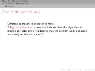 Markov Chain Monte Carlo Methods
  The Metropolis-Hastings Algorithm
     Extensions



Case of the random walk


      Diﬀerent approach to acceptance rates
      A high acceptance rate does not indicate that the algorithm is
      moving correctly since it indicates that the random walk is moving
      too slowly on the surface of f .
 