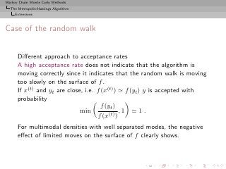 Markov Chain Monte Carlo Methods
  The Metropolis-Hastings Algorithm
     Extensions



Case of the random walk


      Diﬀerent approach to acceptance rates
      A high acceptance rate does not indicate that the algorithm is
      moving correctly since it indicates that the random walk is moving
      too slowly on the surface of f .
      If x(t) and yt are close, i.e. f (x(t) ) ≃ f (yt ) y is accepted with
      probability
                                       f (yt )
                              min              ,1 ≃ 1 .
                                     f (x(t) )
      For multimodal densities with well separated modes, the negative
      eﬀect of limited moves on the surface of f clearly shows.
 