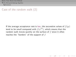 Markov Chain Monte Carlo Methods
  The Metropolis-Hastings Algorithm
     Extensions



Case of the random walk (2)




      If the average acceptance rate is low, the successive values of f (yt )
      tend to be small compared with f (x(t) ), which means that the
      random walk moves quickly on the surface of f since it often
      reaches the “borders” of the support of f
 