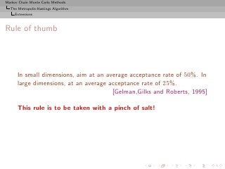 Markov Chain Monte Carlo Methods
  The Metropolis-Hastings Algorithm
     Extensions



Rule of thumb




      In small dimensions, aim at an average acceptance rate of 50%. In
      large dimensions, at an average acceptance rate of 25%.
                                       [Gelman,Gilks and Roberts, 1995]

      This rule is to be taken with a pinch of salt!
 