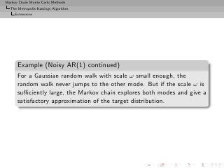 Markov Chain Monte Carlo Methods
  The Metropolis-Hastings Algorithm
     Extensions




      Example (Noisy AR(1) continued)
      For a Gaussian random walk with scale ω small enough, the
      random walk never jumps to the other mode. But if the scale ω is
      suﬃciently large, the Markov chain explores both modes and give a
      satisfactory approximation of the target distribution.
 