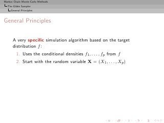 Markov Chain Monte Carlo Methods
  The Gibbs Sampler
     General Principles



General Principles

      A very speciﬁc simulation algorithm based on the target
      distribution f :
         1. Uses the conditional densities f1 , . . . , fp from f
         2. Start with the random variable X = (X1 , . . . , Xp )
 