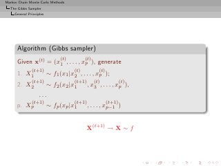 Markov Chain Monte Carlo Methods
  The Gibbs Sampler
     General Principles




      Algorithm (Gibbs sampler)
                                (t)         (t)
      Given x(t) = (x1 , . . . , xp ), generate
               (t+1)                  (t)           (t)
      1. X1               ∼ f1 (x1 |x2 , . . . , xp );
               (t+1)                  (t+1)       (t)             (t)
      2. X2               ∼ f2 (x2 |x1        , x3 , . . . , xp ),
                    ...
            (t+1)                     (t+1)               (t+1)
      p.   Xp             ∼ fp (xp |x1        , . . . , xp−1 )


                                            X(t+1) → X ∼ f
 