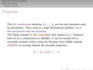 Markov Chain Monte Carlo Methods
  The Gibbs Sampler
     General Principles



Properties


      The full conditionals densities f1 , . . . , fp are the only densities used
      for simulation. Thus, even in a high dimensional problem, all of
      the simulations may be univariate
      The Gibbs sampler is not reversible with respect to f . However,
      each of its p components is. Besides, it can be turned into a
      reversible sampler, either using the Random Scan Gibbs sampler
        see section or running instead the (double) sequence



                                   f1 · · · fp−1 fp fp−1 · · · f1
 