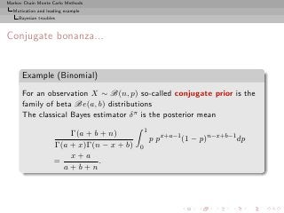 Markov Chain Monte Carlo Methods
  Motivation and leading example
     Bayesian troubles



Conjugate bonanza...


      Example (Binomial)
      For an observation X ∼ B(n, p) so-called conjugate prior is the
      family of beta Be(a, b) distributions
      The classical Bayes estimator δ π is the posterior mean
                                                1
                         Γ(a + b + n)
                                                    p px+a−1 (1 − p)n−x+b−1 dp
                     Γ(a + x)Γ(n − x + b)   0
                         x+a
                     =          .
                       a+b+n
 