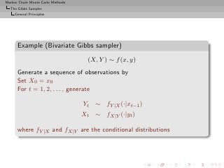 Markov Chain Monte Carlo Methods
  The Gibbs Sampler
     General Principles




      Example (Bivariate Gibbs sampler)
                                     (X, Y ) ∼ f (x, y)
      Generate a sequence of observations by
      Set X0 = x0
      For t = 1, 2, . . . , generate

                                   Yt ∼ fY |X (·|xt−1 )
                                   Xt ∼ fX|Y (·|yt )

      where fY |X and fX|Y are the conditional distributions
 