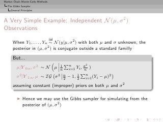 Markov Chain Monte Carlo Methods
  The Gibbs Sampler
     General Principles



A Very Simple Example: Independent N (µ, σ 2 )
Observations
                                   iid
      When Y1 , . . . , Yn ∼ N (y|µ, σ 2 ) with both µ and σ unknown, the
      posterior in (µ, σ 2 ) is conjugate outside a standard familly

      But...
                                           1    n        σ2
         µ|Y 0:n , σ 2 ∼ N µ               n    i=1 Yi , n )

         σ 2 |Y 1:n , µ ∼ IG             σ 2 n − 1, 2 n (Yi
                                             2
                                                    1
                                                          i=1   − µ)2
      assuming constant (improper) priors on both µ and σ 2

          ◮   Hence we may use the Gibbs sampler for simulating from the
              posterior of (µ, σ 2 )
 