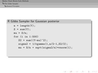 Markov Chain Monte Carlo Methods
  The Gibbs Sampler
     General Principles




      R Gibbs Sampler for Gaussian posterior
               n = length(Y);
               S = sum(Y);
               mu = S/n;
               for (i in 1:500)
                  S2 = sum((Y-mu)^2);
                  sigma2 = 1/rgamma(1,n/2-1,S2/2);
                  mu = S/n + sqrt(sigma2/n)*rnorm(1);
 