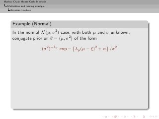 Markov Chain Monte Carlo Methods
  Motivation and leading example
     Bayesian troubles




      Example (Normal)
      In the normal N (µ, σ 2 ) case, with both µ and σ unknown,
      conjugate prior on θ = (µ, σ 2 ) of the form

                             (σ 2 )−λσ exp − λµ (µ − ξ)2 + α /σ 2
 
