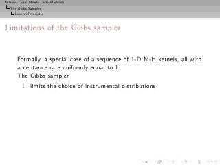 Markov Chain Monte Carlo Methods
  The Gibbs Sampler
     General Principles



Limitations of the Gibbs sampler


      Formally, a special case of a sequence of 1-D M-H kernels, all with
      acceptance rate uniformly equal to 1.
      The Gibbs sampler
         1. limits the choice of instrumental distributions
 