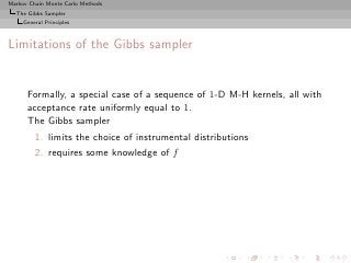 Markov Chain Monte Carlo Methods
  The Gibbs Sampler
     General Principles



Limitations of the Gibbs sampler


      Formally, a special case of a sequence of 1-D M-H kernels, all with
      acceptance rate uniformly equal to 1.
      The Gibbs sampler
         1. limits the choice of instrumental distributions
         2. requires some knowledge of f
 