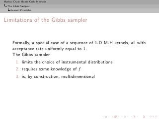 Markov Chain Monte Carlo Methods
  The Gibbs Sampler
     General Principles



Limitations of the Gibbs sampler


      Formally, a special case of a sequence of 1-D M-H kernels, all with
      acceptance rate uniformly equal to 1.
      The Gibbs sampler
         1. limits the choice of instrumental distributions
         2. requires some knowledge of f
         3. is, by construction, multidimensional
 