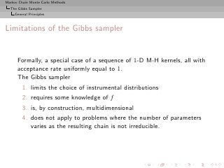 Markov Chain Monte Carlo Methods
  The Gibbs Sampler
     General Principles



Limitations of the Gibbs sampler


      Formally, a special case of a sequence of 1-D M-H kernels, all with
      acceptance rate uniformly equal to 1.
      The Gibbs sampler
         1. limits the choice of instrumental distributions
         2. requires some knowledge of f
         3. is, by construction, multidimensional
         4. does not apply to problems where the number of parameters
            varies as the resulting chain is not irreducible.
 