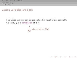 Markov Chain Monte Carlo Methods
  The Gibbs Sampler
     Completion



Latent variables are back


      The Gibbs sampler can be generalized in much wider generality
      A density g is a completion of f if

                                       g(x, z) dz = f (x)
                                   Z
 