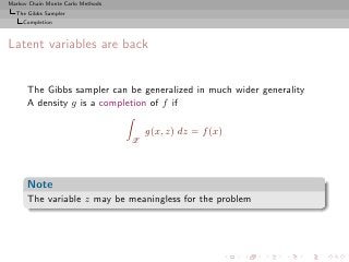 Markov Chain Monte Carlo Methods
  The Gibbs Sampler
     Completion



Latent variables are back


      The Gibbs sampler can be generalized in much wider generality
      A density g is a completion of f if

                                       g(x, z) dz = f (x)
                                   Z




      Note
      The variable z may be meaningless for the problem
 