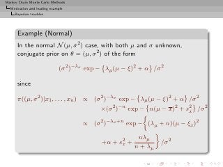 Markov Chain Monte Carlo Methods
  Motivation and leading example
     Bayesian troubles




      Example (Normal)
      In the normal N (µ, σ 2 ) case, with both µ and σ unknown,
      conjugate prior on θ = (µ, σ 2 ) of the form

                             (σ 2 )−λσ exp − λµ (µ − ξ)2 + α /σ 2

      since

      π((µ, σ 2 )|x1 , . . . , xn ) ∝ (σ 2 )−λσ exp − λµ (µ − ξ)2 + α /σ 2
                                           ×(σ 2 )−n exp − n(µ − x)2 + s2 /σ 2
                                                                        x

                                     ∝ (σ 2 )−λσ +n exp − (λµ + n)(µ − ξx )2

                                                        nλµ
                                           +α + s2 +
                                                 x              /σ 2
                                                       n + λµ
 
