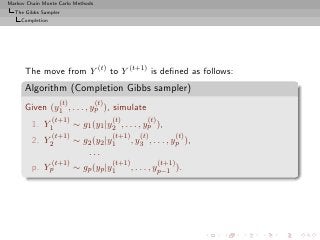Markov Chain Monte Carlo Methods
  The Gibbs Sampler
     Completion




      The move from Y (t) to Y (t+1) is deﬁned as follows:
      Algorithm (Completion Gibbs sampler)
                    (t)            (t)
      Given (y1 , . . . , yp ), simulate
                  (t+1)                  (t)          (t)
         1. Y1            ∼ g1 (y1 |y2 , . . . , yp ),
                  (t+1)                  (t+1)      (t)             (t)
         2. Y2            ∼ g2 (y2 |y1           , y3 , . . . , yp ),
                             ...
                  (t+1)                  (t+1)              (t+1)
         p. Yp            ∼ gp (yp |y1           , . . . , yp−1 ).
 