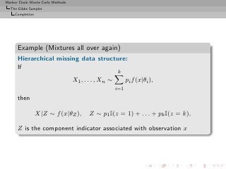 Markov Chain Monte Carlo Methods
  The Gibbs Sampler
     Completion




      Example (Mixtures all over again)
      Hierarchical missing data structure:
      If
                                                       k
                                   X1 , . . . , Xn ∼         pi f (x|θi ),
                                                       i=1

      then

                  X|Z ∼ f (x|θZ ),        Z ∼ p1 I(z = 1) + . . . + pk I(z = k),

      Z is the component indicator associated with observation x
 
