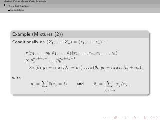 Markov Chain Monte Carlo Methods
  The Gibbs Sampler
     Completion




      Example (Mixtures (2))
      Conditionally on (Z1 , . . . , Zn ) = (z1 , . . . , zn ) :

                  π(p1 , . . . , pk , θ1 , . . . , θk |x1 , . . . , xn , z1 , . . . , zn )
                  ∝ pα1 +n1 −1 . . . pαk +nk −1
                     1                k
                    ×π(θ1 |y1 + n1 x1 , λ1 + n1 ) . . . π(θk |yk + nk xk , λk + nk ),
                                   ¯                                  ¯

      with
                      ni =          I(zj = i)            and           xi =
                                                                       ¯                  xj /ni .
                                j                                              j; zj =i
 