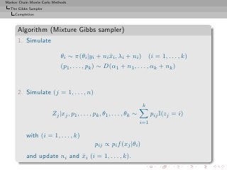Markov Chain Monte Carlo Methods
  The Gibbs Sampler
     Completion



      Algorithm (Mixture Gibbs sampler)
      1. Simulate

                             θi ∼ π(θi |yi + ni xi , λi + ni )
                                                ¯                          (i = 1, . . . , k)
                             (p1 , . . . , pk ) ∼ D(α1 + n1 , . . . , αk + nk )


      2. Simulate (j = 1, . . . , n)
                                                                       k
                        Zj |xj , p1 , . . . , pk , θ1 , . . . , θk ∼         pij I(zj = i)
                                                                       i=1

           with (i = 1, . . . , k)
                                              pij ∝ pi f (xj |θi )
           and update ni and xi (i = 1, . . . , k).
                             ¯
 