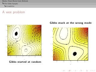 Markov Chain Monte Carlo Methods
  The Gibbs Sampler
        Completion



A wee problem

                                               Gibbs stuck at the wrong mode
        4
        3




                                                    3
        2




                                                    2
   µ2

        1




                                               µ2

                                                    1
        0




                                                    0
        −1




                                                    −1




             −1      0   1         2   3   4

                             µ1

             Gibbs started at random                     −1   0   1    2   3

                                                                  µ1
 