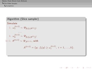 Markov Chain Monte Carlo Methods
  The Gibbs Sampler
     Completion




      Algorithm (Slice sampler)
      Simulate
                  (t+1)
         1. ω1            ∼ U[0,f1 (θ(t) )] ;
                      ...
                (t+1)
         k.   ωk      ∼ U[0,fk (θ(t) )] ;
    k+1.      θ(t+1) ∼ UA(t+1) , with
                                                    (t+1)
                             A(t+1) = {y; fi (y) ≥ ωi       , i = 1, . . . , k}.
 