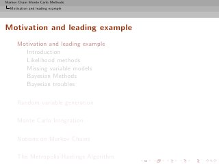 Markov Chain Monte Carlo Methods
  Motivation and leading example




Motivation and leading example
      Motivation and leading example
        Introduction
        Likelihood methods
        Missing variable models
        Bayesian Methods
        Bayesian troubles

      Random variable generation

      Monte Carlo Integration

      Notions on Markov Chains

      The Metropolis-Hastings Algorithm
 