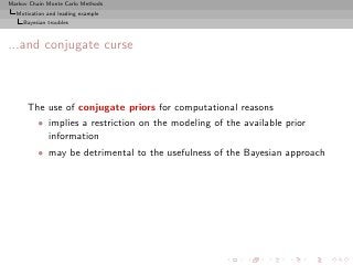 Markov Chain Monte Carlo Methods
  Motivation and leading example
     Bayesian troubles



...and conjugate curse



      The use of conjugate priors for computational reasons
          • implies a restriction on the modeling of the available prior
            information
          • may be detrimental to the usefulness of the Bayesian approach
 