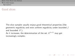 Markov Chain Monte Carlo Methods
  The Gibbs Sampler
     Completion



Good slices




      The slice sampler usually enjoys good theoretical properties (like
      geometric ergodicity and even uniform ergodicity under bounded f
      and bounded X ).
      As k increases, the determination of the set A(t+1) may get
      increasingly complex.
 