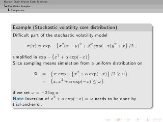 Markov Chain Monte Carlo Methods
  The Gibbs Sampler
     Completion




      Example (Stochastic volatility core distribution)
      Diﬃcult part of the stochastic volatility model

                  π(x) ∝ exp − σ 2 (x − µ)2 + β 2 exp(−x)y 2 + x /2 ,

      simpliﬁed in exp − x2 + α exp(−x)
      Slice sampling means simulation from a uniform distribution on

                      A =          x; exp − x2 + α exp(−x) /2 ≥ u
                            =      x; x2 + α exp(−x) ≤ ω

      if we set ω = −2 log u.
      Note Inversion of x2 + α exp(−x) = ω needs to be done by
      trial-and-error.
 