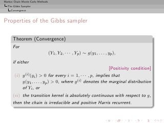 Markov Chain Monte Carlo Methods
  The Gibbs Sampler
     Convergence



Properties of the Gibbs sampler

      Theorem (Convergence)
      For
                                   (Y1 , Y2 , · · · , Yp ) ∼ g(y1 , . . . , yp ),
      if either
                                                                            [Positivity condition]
       (i)   g (i) (y   > 0 for every i = 1, · · · , p, implies that
                        i)
             g(y1 , . . . , yp ) > 0, where g (i) denotes the marginal distribution
             of Yi , or
      (ii) the transition kernel is absolutely continuous with respect to g,
      then the chain is irreducible and positive Harris recurrent.
 