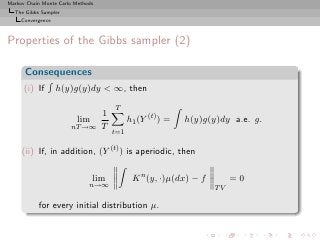 Markov Chain Monte Carlo Methods
  The Gibbs Sampler
     Convergence



Properties of the Gibbs sampler (2)

      Consequences
      (i) If       h(y)g(y)dy < ∞, then

                                       T
                                   1
                          lim                h1 (Y (t) ) =   h(y)g(y)dy a.e. g.
                       nT →∞       T
                                       t=1

     (ii) If, in addition, (Y (t) ) is aperiodic, then

                                lim           K n (y, ·)µ(dx) − f        =0
                              n→∞
                                                                    TV

           for every initial distribution µ.
 
