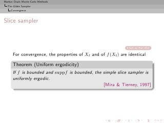 Markov Chain Monte Carlo Methods
  The Gibbs Sampler
     Convergence



Slice sampler



                                                               fast on that slice

      For convergence, the properties of Xt and of f (Xt ) are identical

      Theorem (Uniform ergodicity)
      If f is bounded and suppf is bounded, the simple slice sampler is
      uniformly ergodic.
                                                [Mira & Tierney, 1997]
 