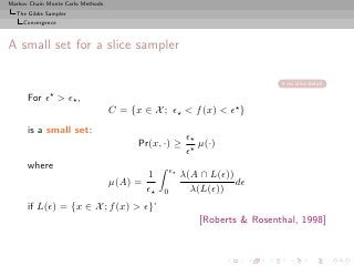 Markov Chain Monte Carlo Methods
  The Gibbs Sampler
     Convergence



A small set for a slice sampler

                                                                                no slice detail

      For   ǫ⋆     > ǫ⋆ ,
                                   C = {x ∈ X ; ǫ⋆ < f (x) < ǫ⋆ }
      is a small set:
                                                           ǫ⋆
                                         Pr(x, ·) ≥           µ(·)
                                                           ǫ⋆
      where                                          ǫ⋆
                                            1             λ(A ∩ L(ǫ))
                                   µ(A) =                             dǫ
                                            ǫ⋆   0          λ(L(ǫ))
      if L(ǫ) = {x ∈ X ; f (x) > ǫ}‘
                                                              [Roberts & Rosenthal, 1998]
 