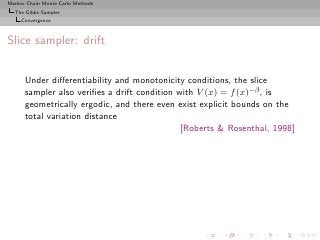 Markov Chain Monte Carlo Methods
  The Gibbs Sampler
     Convergence



Slice sampler: drift


      Under diﬀerentiability and monotonicity conditions, the slice
      sampler also veriﬁes a drift condition with V (x) = f (x)−β , is
      geometrically ergodic, and there even exist explicit bounds on the
      total variation distance
                                              [Roberts & Rosenthal, 1998]
 