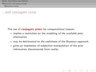 Markov Chain Monte Carlo Methods
  Motivation and leading example
     Bayesian troubles



...and conjugate curse



      The use of conjugate priors for computational reasons
          • implies a restriction on the modeling of the available prior
            information
          • may be detrimental to the usefulness of the Bayesian approach
          • gives an impression of subjective manipulation of the prior
            information disconnected from reality.
 