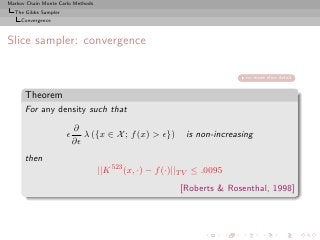 Markov Chain Monte Carlo Methods
  The Gibbs Sampler
     Convergence



Slice sampler: convergence

                                                                          no more slice detail


      Theorem
      For any density such that
                          ∂
                      ǫ      λ ({x ∈ X ; f (x) > ǫ})       is non-increasing
                          ∂ǫ
      then
                                   ||K 523 (x, ·) − f (·)||T V ≤ .0095
                                                          [Roberts & Rosenthal, 1998]
 