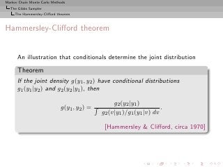 Markov Chain Monte Carlo Methods
  The Gibbs Sampler
     The Hammersley-Cliﬀord theorem



Hammersley-Cliﬀord theorem


      An illustration that conditionals determine the joint distribution
      Theorem
      If the joint density g(y1 , y2 ) have conditional distributions
      g1 (y1 |y2 ) and g2 (y2 |y1 ), then

                                                  g2 (y2 |y1 )
                             g(y1 , y2 ) =                            .
                                             g2 (v|y1 )/g1 (y1 |v) dv

                                              [Hammersley & Cliﬀord, circa 1970]
 