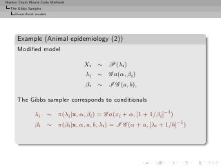 Markov Chain Monte Carlo Methods
  The Gibbs Sampler
     Hierarchical models




      Example (Animal epidemiology (2))
      Modiﬁed model

                                   Xi ∼ P(λi )
                                   λi ∼ G a(α, βi )
                                   βi ∼ I G (a, b),

      The Gibbs sampler corresponds to conditionals

                 λi ∼ π(λi |x, α, βi ) = G a(xi + α, [1 + 1/βi ]−1 )
                 βi ∼ π(βi |x, α, a, b, λi ) = I G (α + a, [λi + 1/b]−1 )
 