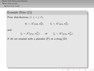 Markov Chain Monte Carlo Methods
  The Gibbs Sampler
     Hierarchical models



      Example (Rats (2))
      Prior distributions (1 ≤ i ≤ I),
                                             2                         2
                               θi ∼ N (µθ , σθ ),        δi ∼ N (µδ , σδ ),

      and
                                         2                                2
                           ξi ∼ N (µP , σP )        or      ξi ∼ N (µD , σD ),
      if ith rat treated with a placebo (P) or a drug (D)
 
