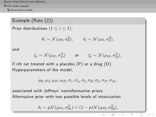 Markov Chain Monte Carlo Methods
  The Gibbs Sampler
     Hierarchical models



      Example (Rats (2))
      Prior distributions (1 ≤ i ≤ I),
                                             2                           2
                               θi ∼ N (µθ , σθ ),          δi ∼ N (µδ , σδ ),

      and
                                         2                                   2
                           ξi ∼ N (µP , σP )          or       ξi ∼ N (µD , σD ),
      if ith rat treated with a placebo (P) or a drug (D)
      Hyperparameters of the model,

                             µθ , µδ , µP , µD , σc , σa , σt , σθ , σδ , σP , σD ,

      associated with Jeﬀreys’ noninformative priors.
      Alternative prior with two possible levels of intoxication
                                             2                       2
                             δi ∼ pN (µδ1 , σδ1 ) + (1 − p)N (µδ2 , σδ2 ),
 