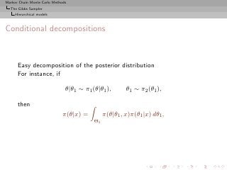 Markov Chain Monte Carlo Methods
  The Gibbs Sampler
     Hierarchical models



Conditional decompositions



      Easy decomposition of the posterior distribution
      For instance, if

                               θ|θ1 ∼ π1 (θ|θ1 ),       θ1 ∼ π2 (θ1 ),

      then
                              π(θ|x) =         π(θ|θ1 , x)π(θ1 |x) dθ1 ,
                                          Θ1
 