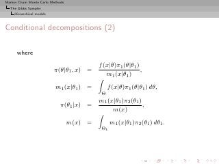Markov Chain Monte Carlo Methods
  The Gibbs Sampler
     Hierarchical models



Conditional decompositions (2)

      where
                                            f (x|θ)π1 (θ|θ1 )
                           π(θ|θ1 , x) =                      ,
                                               m1 (x|θ1 )
                           m1 (x|θ1 ) =          f (x|θ)π1 (θ|θ1 ) dθ,
                                             Θ
                                            m1 (x|θ1 )π2 (θ1 )
                              π(θ1 |x) =                       ,
                                                 m(x)
                                   m(x) =         m1 (x|θ1 )π2 (θ1 ) dθ1 .
                                             Θ1
 