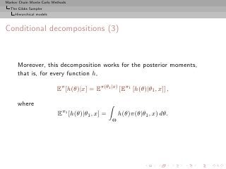 Markov Chain Monte Carlo Methods
  The Gibbs Sampler
     Hierarchical models



Conditional decompositions (3)



      Moreover, this decomposition works for the posterior moments,
      that is, for every function h,

                           Eπ [h(θ)|x] = Eπ(θ1 |x) [Eπ1 [h(θ)|θ1 , x]] ,

      where
                           Eπ1 [h(θ)|θ1 , x] =       h(θ)π(θ|θ1 , x) dθ.
                                                 Θ
 